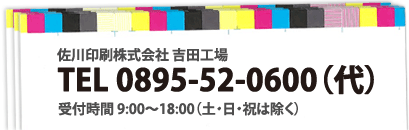 佐川印刷株式会社 吉田工場
TEL 0895-52-0600(代)
受付時間9:00~18:00(土・日・祝は除く)